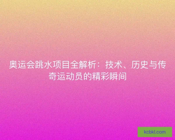 奥运会跳水项目全解析：技术、历史与传奇运动员的精彩瞬间