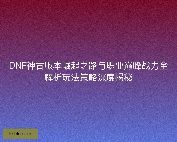 DNF神古版本崛起之路与职业巅峰战力全解析玩法策略深度揭秘