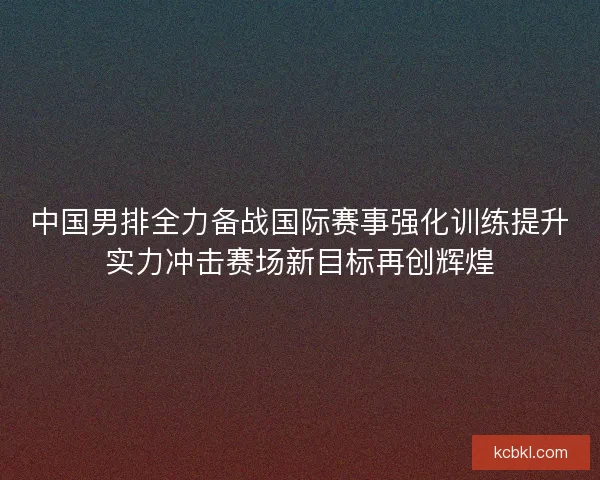 中国男排全力备战国际赛事强化训练提升实力冲击赛场新目标再创辉煌