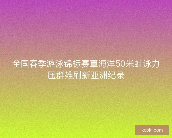 全国春季游泳锦标赛覃海洋50米蛙泳力压群雄刷新亚洲纪录
