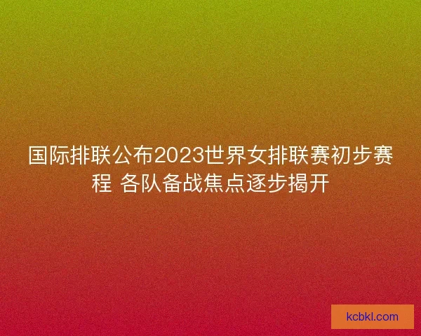 国际排联公布2023世界女排联赛初步赛程 各队备战焦点逐步揭开
