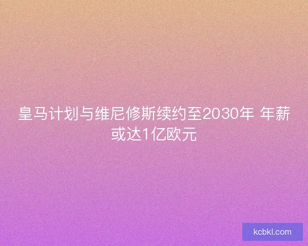 皇马计划与维尼修斯续约至2030年 年薪或达1亿欧元